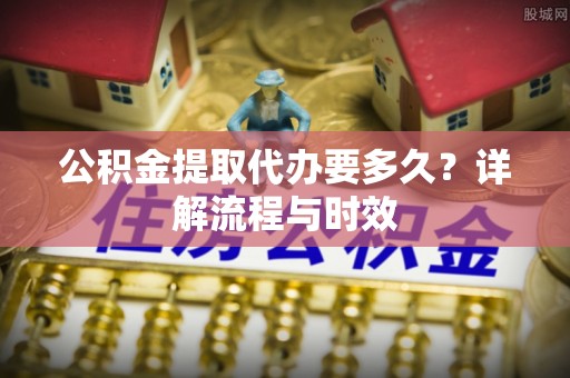 阿图什公积金提取代办要多久？详解流程与时效